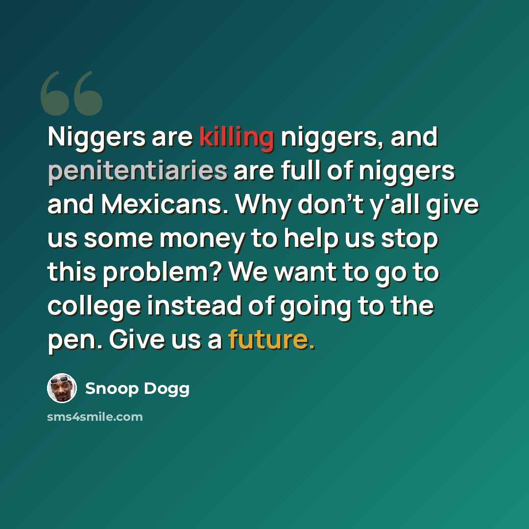“Niggers are killing niggers, and penitentiaries are full of niggers and Mexicans. Why don't y'all give us some money to help us stop this problem? We want to go to college instead of going to the pen. Give us a future.” quote by Snoop Dogg