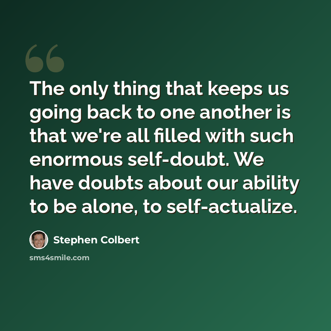 “The only thing that keeps us going back to one another is that we're all filled with such enormous self-doubt. We have doubts about our ability to be alone, to self-actualize.” quote by Stephen Colbert