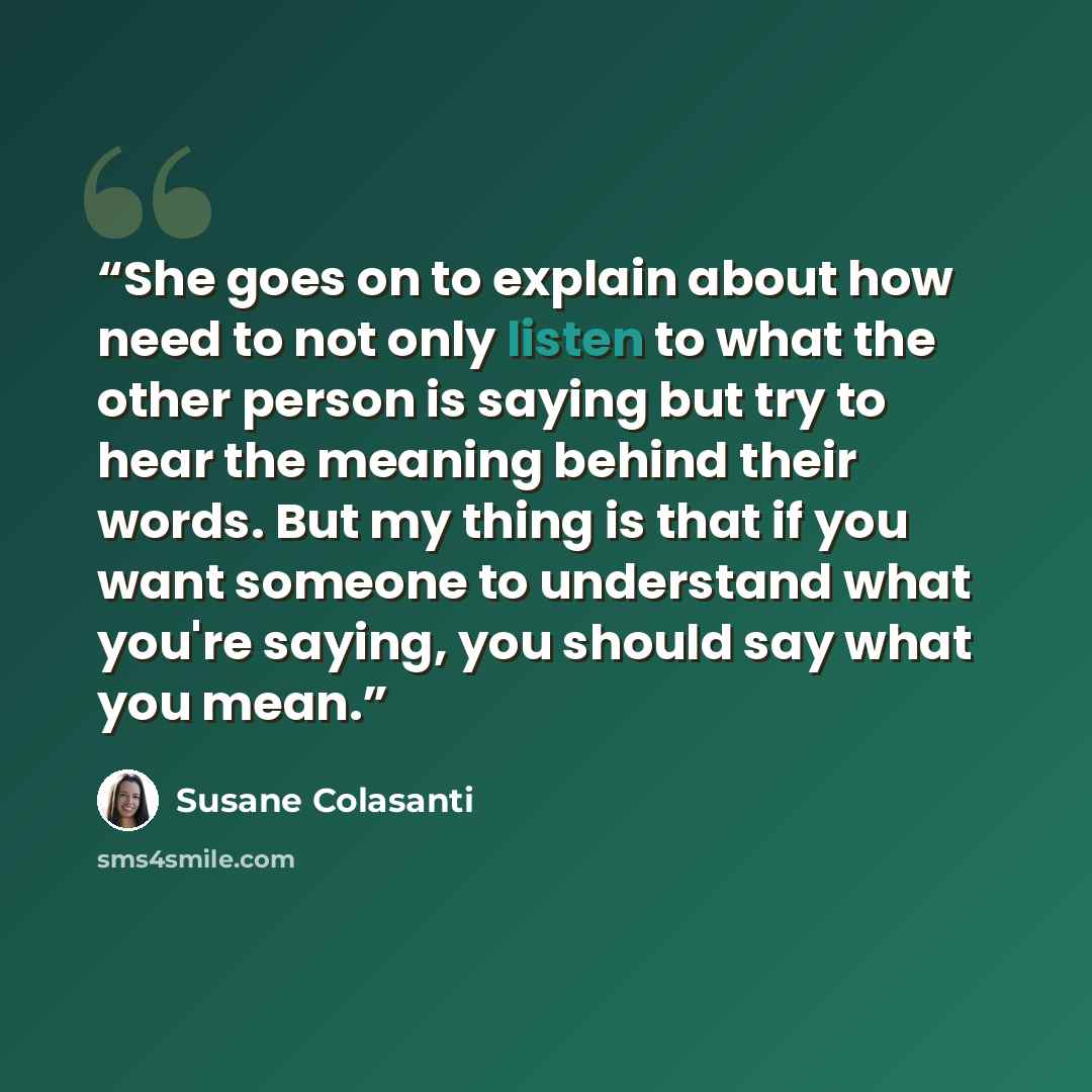 “She goes on to explain about how need to not only listen to what the other person is saying but try to hear the meaning behind their words. But my thing is that if you want someone to understand what you're saying, you should say what you mean.” quote by Susane Colasanti