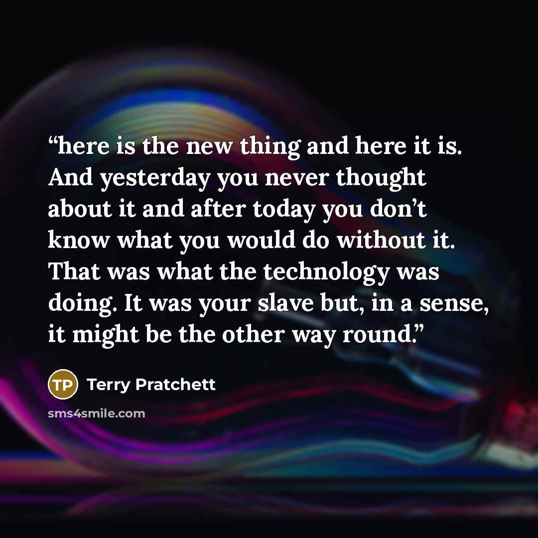 “here is the new thing and here it is. And yesterday you never thought about it and after today you don’t know what you would do without it. That was what the technology was doing. It was your slave but, in a sense, it might be the other way round.” quote by Terry Pratchett
