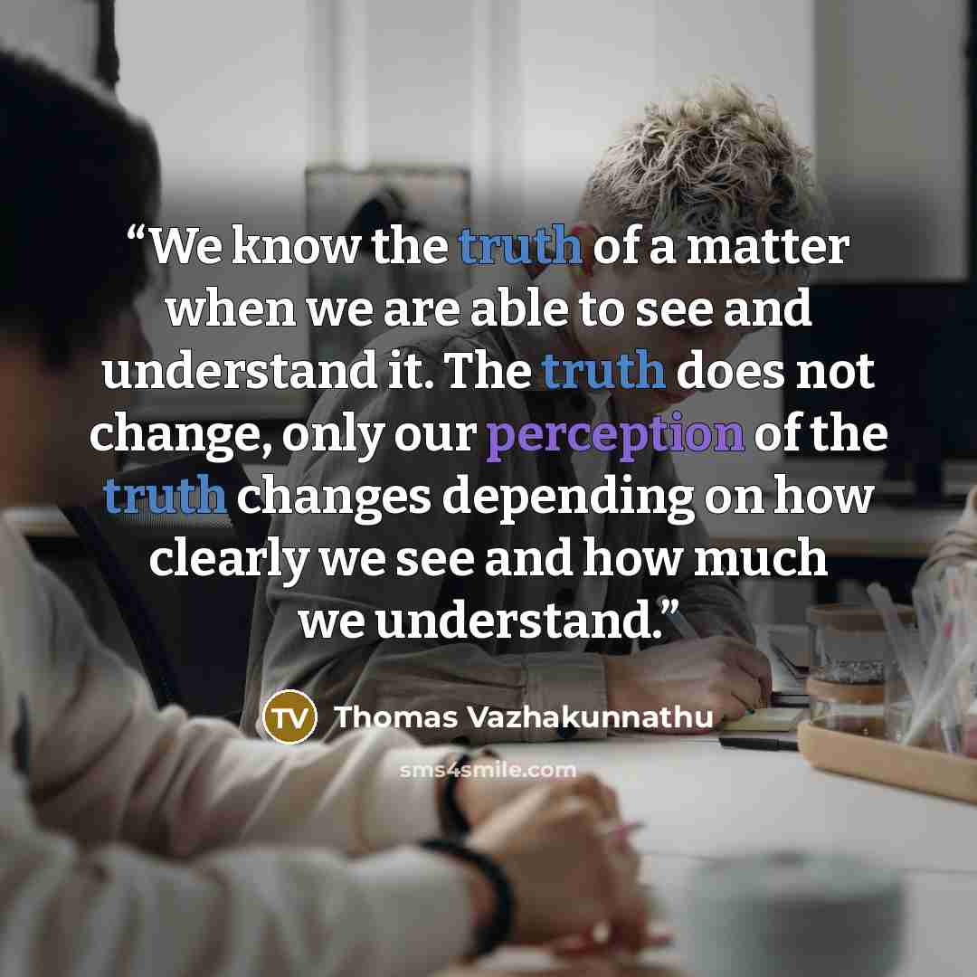 “We know the truth of a matter when we are able to see and understand it. The truth does not change, only our perception of the truth changes depending on how clearly we see and how much we understand.” quote by Thomas Vazhakunnathu