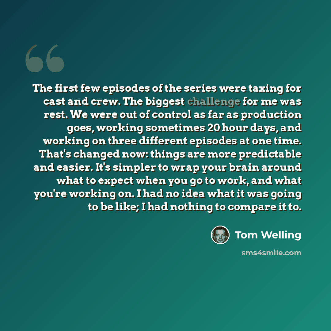 “The first few episodes of the series were taxing for cast and crew. The biggest challenge for me was rest. We were out of control as far as production goes, working sometimes 20 hour days, and working on three different episodes at one time. That's changed now: things are more predictable and…” quote by Tom Welling