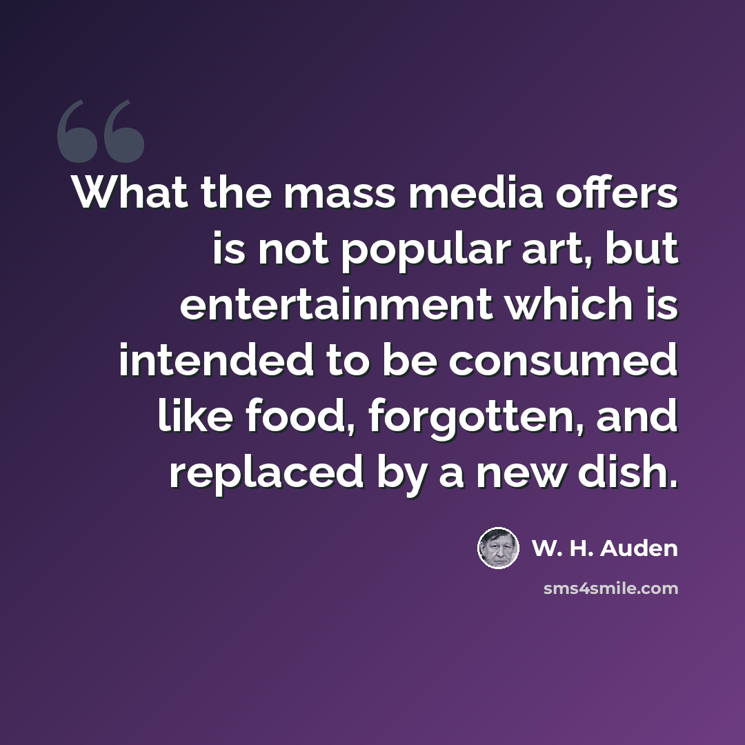 “What the mass media offers is not popular art, but entertainment which is intended to be consumed like food, forgotten, and replaced by a new dish.” quote by W. H. Auden