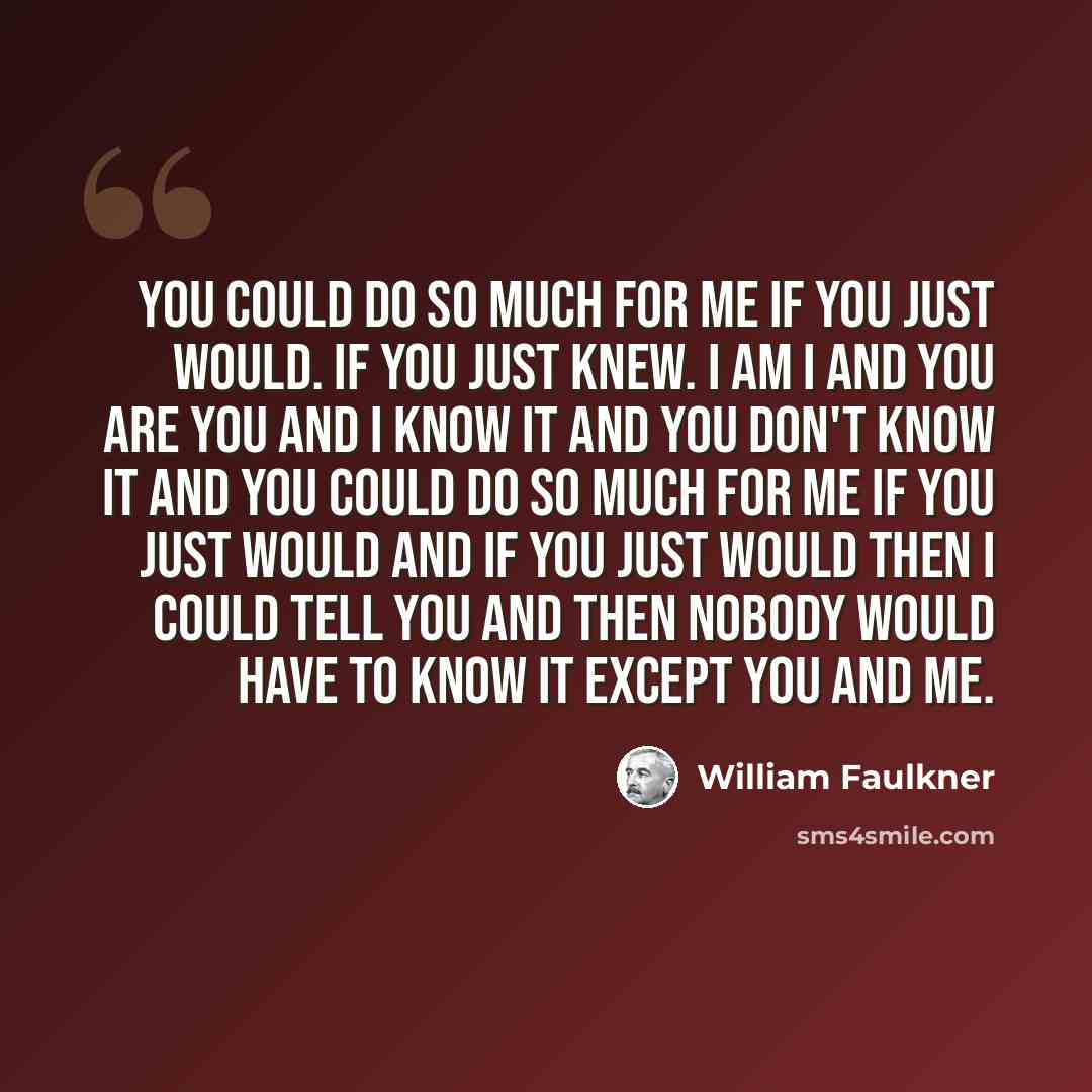 “You could do so much for me if you just would. If you just knew. I am I and you are you and I know it and you don't know it and you could do so much for me if you just would and if you just would then I could tell you and then nobody would have to know it except you and me.” quote by William Faulkner