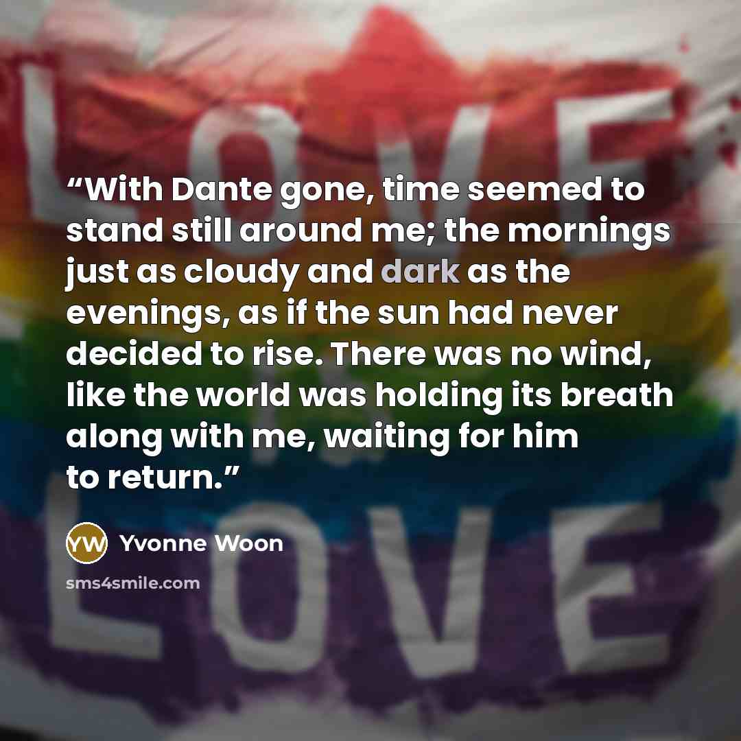 “With Dante gone, time seemed to stand still around me; the mornings just as cloudy and dark as the evenings, as if the sun had never decided to rise. There was no wind, like the world was holding its breath along with me, waiting for him to return.” quote by Yvonne Woon