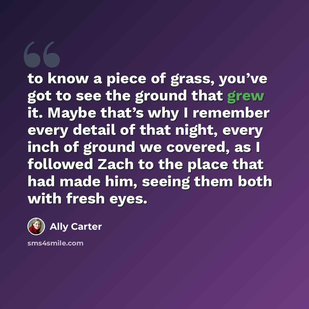“to know a piece of grass, you’ve got to see the ground that grew it. Maybe that’s why I remember every detail of that night, every inch of ground we covered, as I followed Zach to the place that had made him, seeing them both with fresh eyes.” quote by Ally Carter