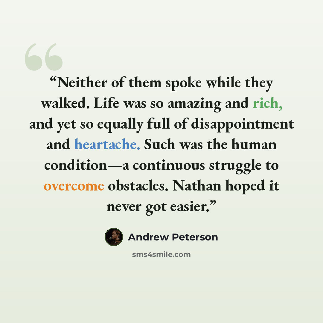 “Neither of them spoke while they walked. Life was so amazing and rich, and yet so equally full of disappointment and heartache. Such was the human condition—a continuous struggle to overcome obstacles. Nathan hoped it never got easier.” quote by Andrew Peterson