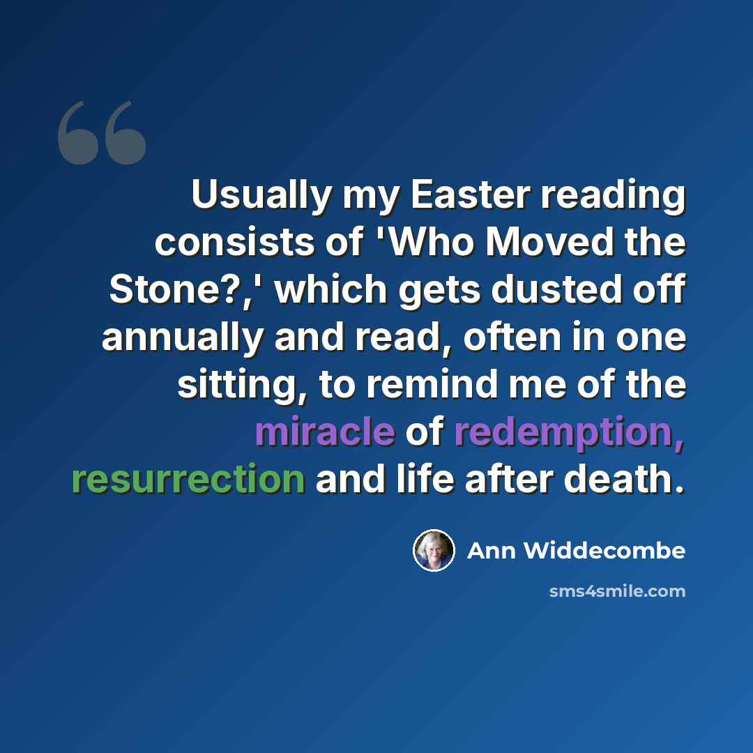 “Usually my Easter reading consists of 'Who Moved the Stone?,' which gets dusted off annually and read, often in one sitting, to remind me of the miracle of redemption, resurrection and life after death.” quote by Ann Widdecombe