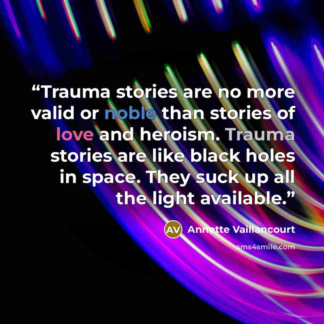 “Trauma stories are no more valid or noble than stories of love and heroism. Trauma stories are like black holes in space. They suck up all the light available.” quote by Annette Vaillancourt