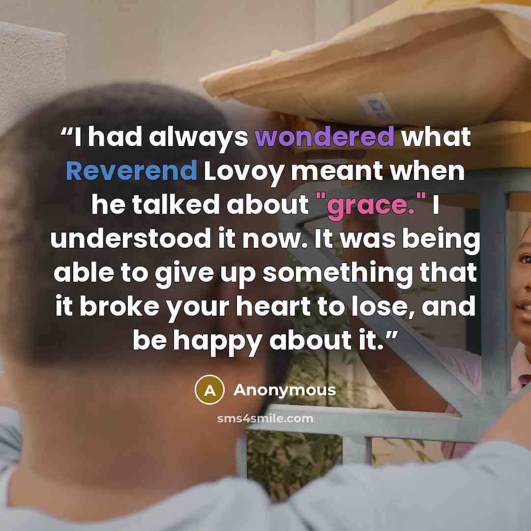 “I had always wondered what Reverend Lovoy meant when he talked about "grace." I understood it now. It was being able to give up something that it broke your heart to lose, and be happy about it.” quote by Anonymous