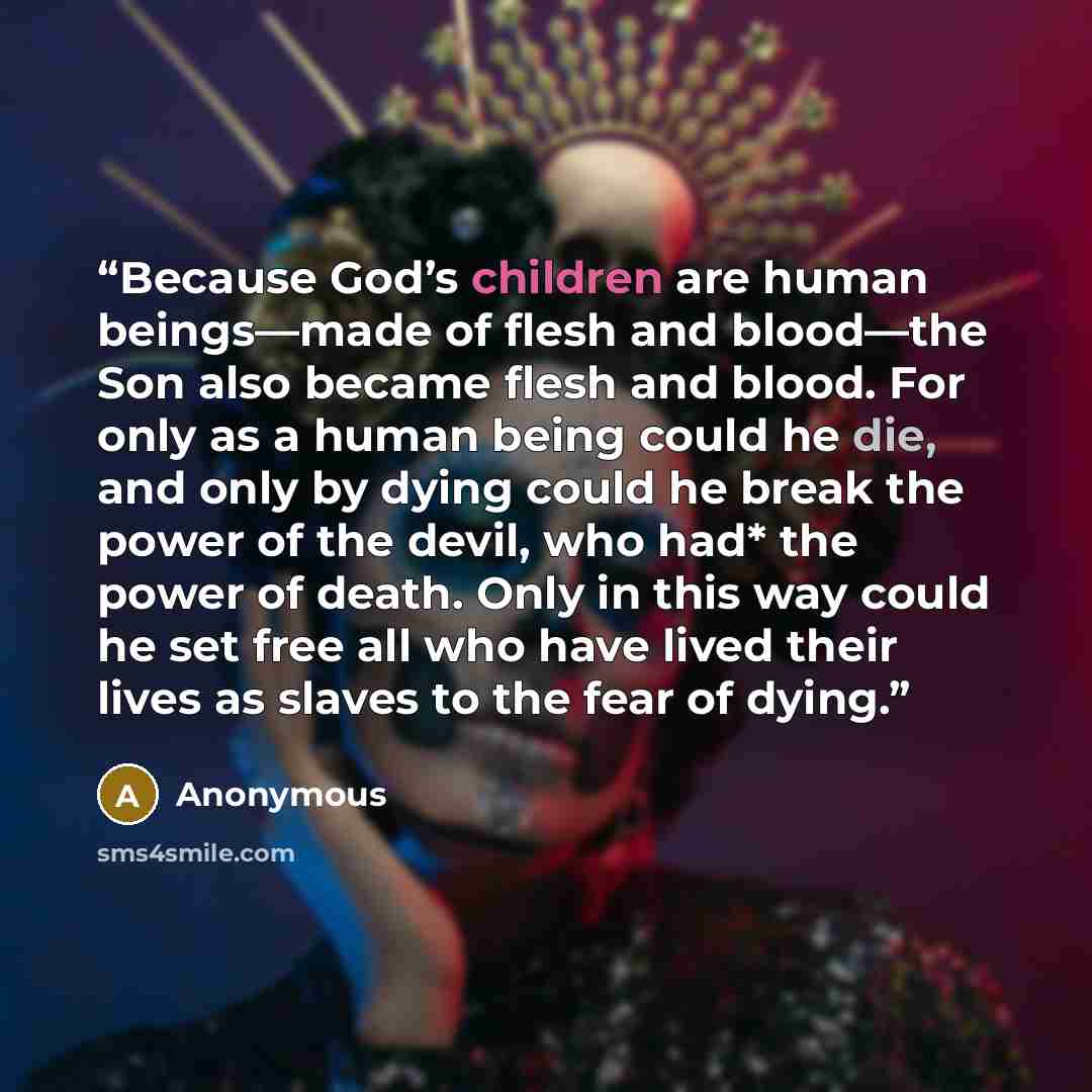 “Because God’s children are human beings—made of flesh and blood—the Son also became flesh and blood. For only as a human being could he die, and only by dying could he break the power of the devil, who had* the power of death. Only in this way could he set free all who have lived their lives as…” quote by Anonymous