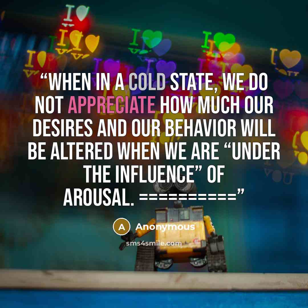 “When in a cold state, we do not appreciate how much our desires and our behavior will be altered when we are “under the influence” of arousal. ==========” quote by Anonymous