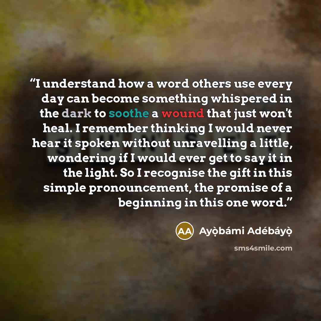 “I understand how a word others use every day can become something whispered in the dark to soothe a wound that just won't heal. I remember thinking I would never hear it spoken without unravelling a little, wondering if I would ever get to say it in the light. So I recognise the gift in this…” quote by Ayọ̀bámi Adébáyọ̀