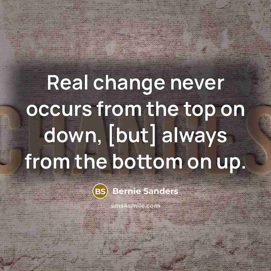 “Real change never occurs from the top on down, [but] always from the bottom on up.” quote by Bernie Sanders