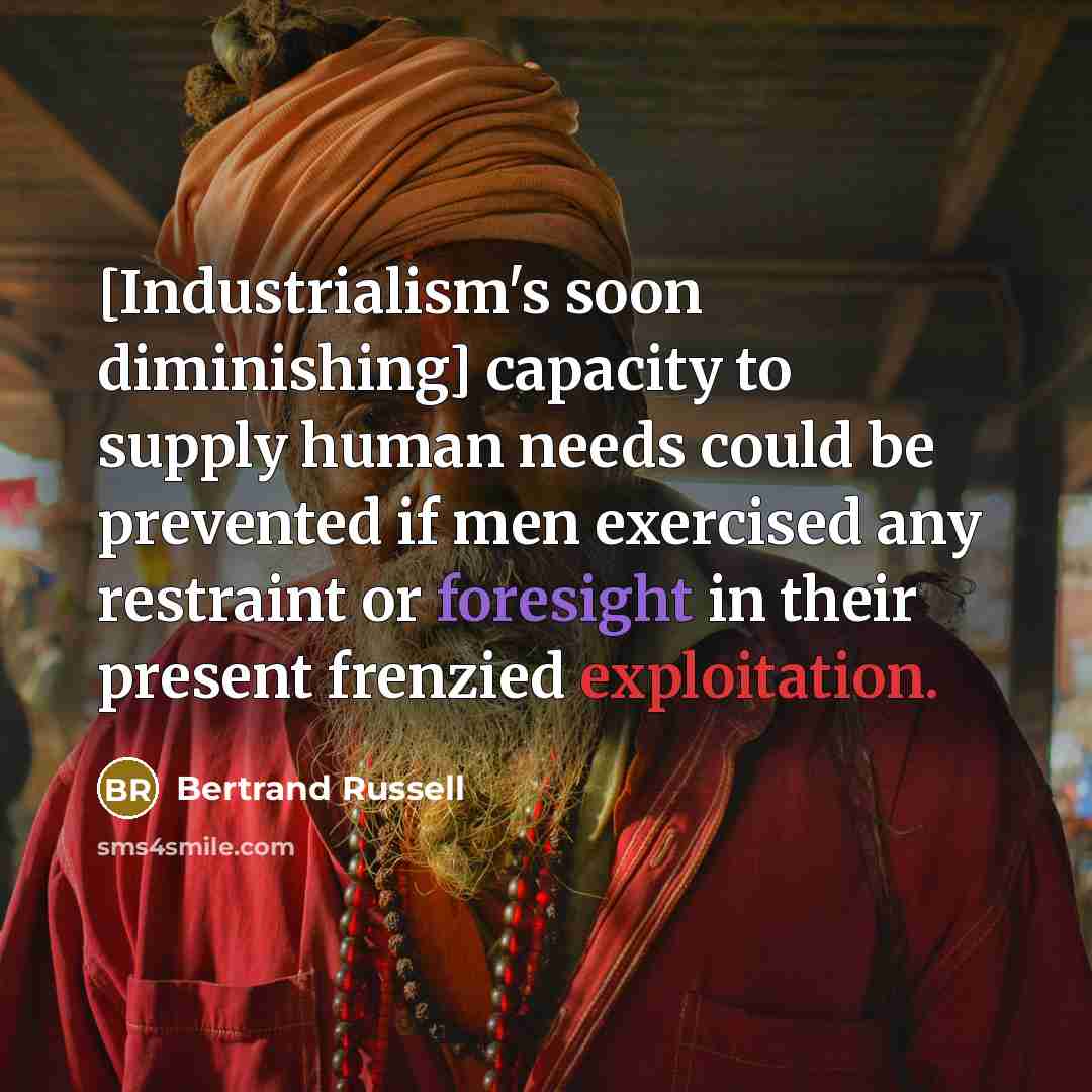 “[Industrialism's soon diminishing] capacity to supply human needs could be prevented if men exercised any restraint or foresight in their present frenzied exploitation.” quote by Bertrand Russell