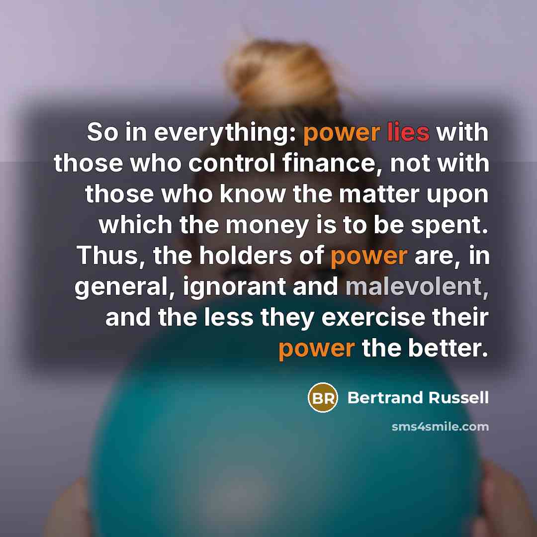 “So in everything: power lies with those who control finance, not with those who know the matter upon which the money is to be spent. Thus, the holders of power are, in general, ignorant and malevolent, and the less they exercise their power the better.” quote by Bertrand Russell