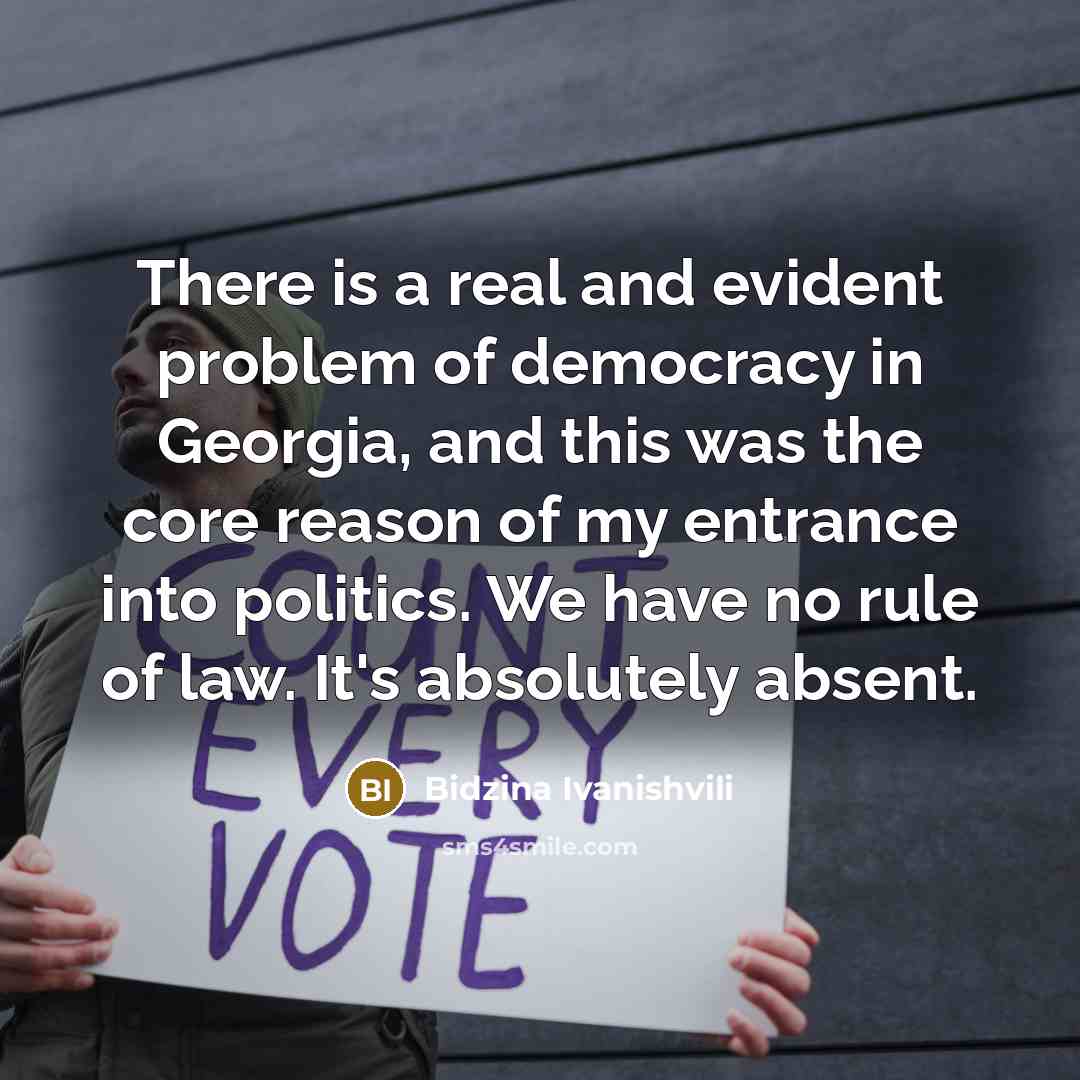 “There is a real and evident problem of democracy in Georgia, and this was the core reason of my entrance into politics. We have no rule of law. It's absolutely absent.” quote by Bidzina Ivanishvili