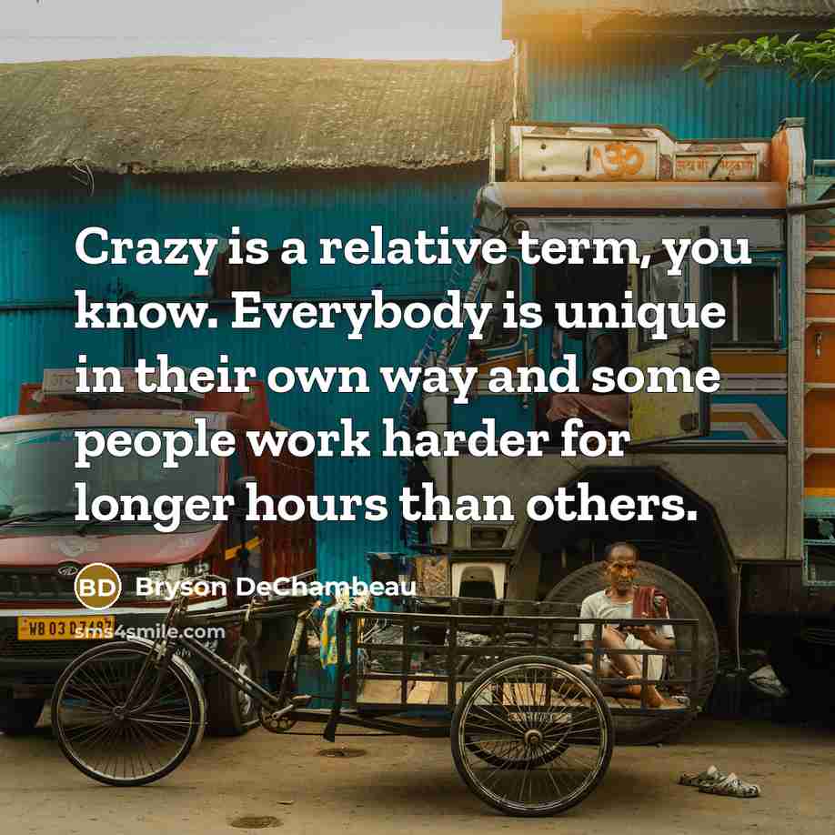 “Crazy is a relative term, you know. Everybody is unique in their own way and some people work harder for longer hours than others.” quote by Bryson DeChambeau