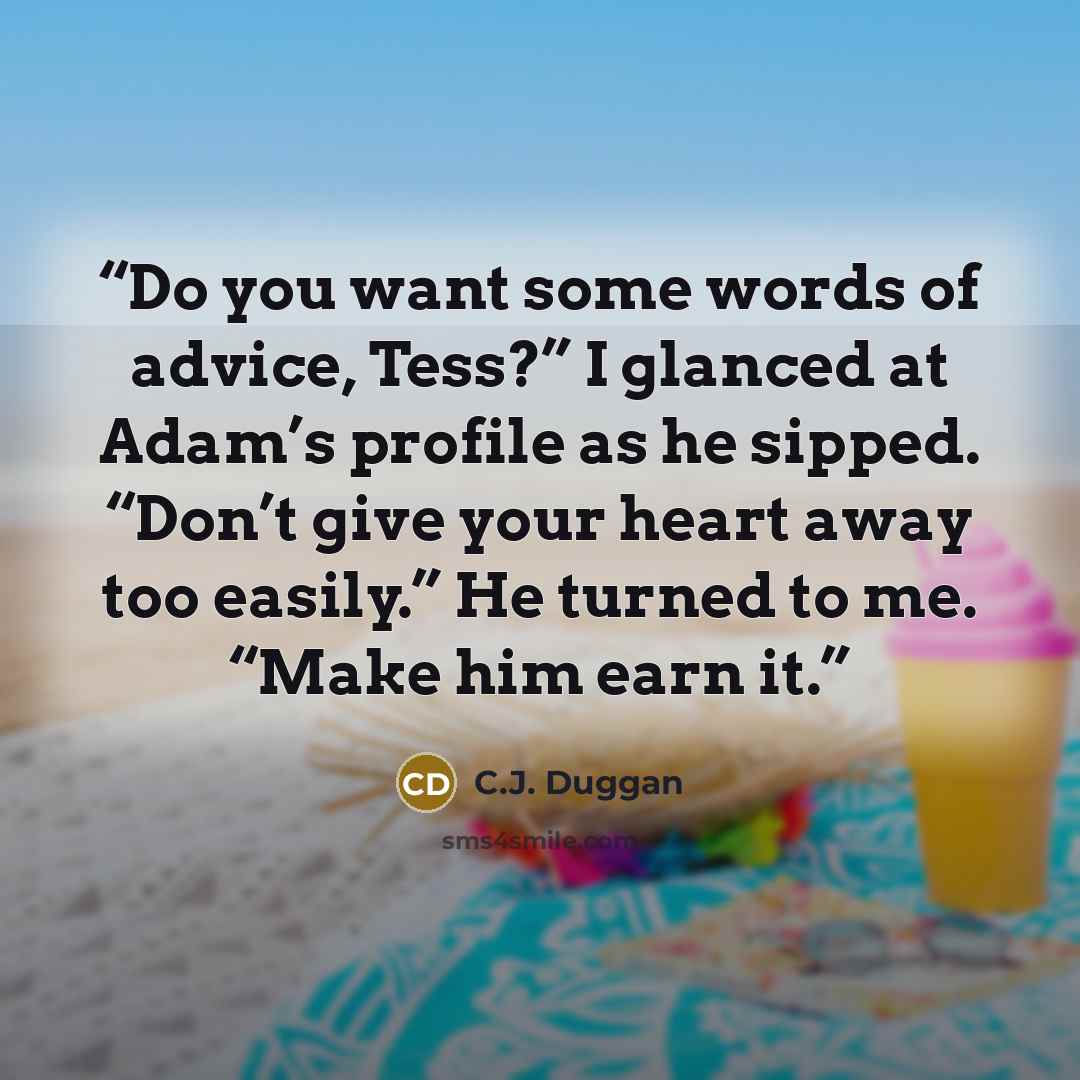“Do you want some words of advice, Tess?” I glanced at Adam’s profile as he sipped. “Don’t give your heart away too easily.” He turned to me. “Make him earn it.” quote by C.J. Duggan