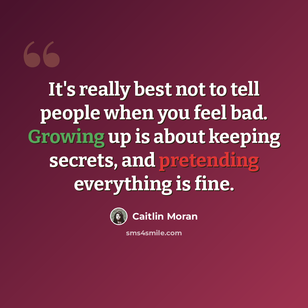 “It's really best not to tell people when you feel bad. Growing up is about keeping secrets, and pretending everything is fine.” quote by Caitlin Moran