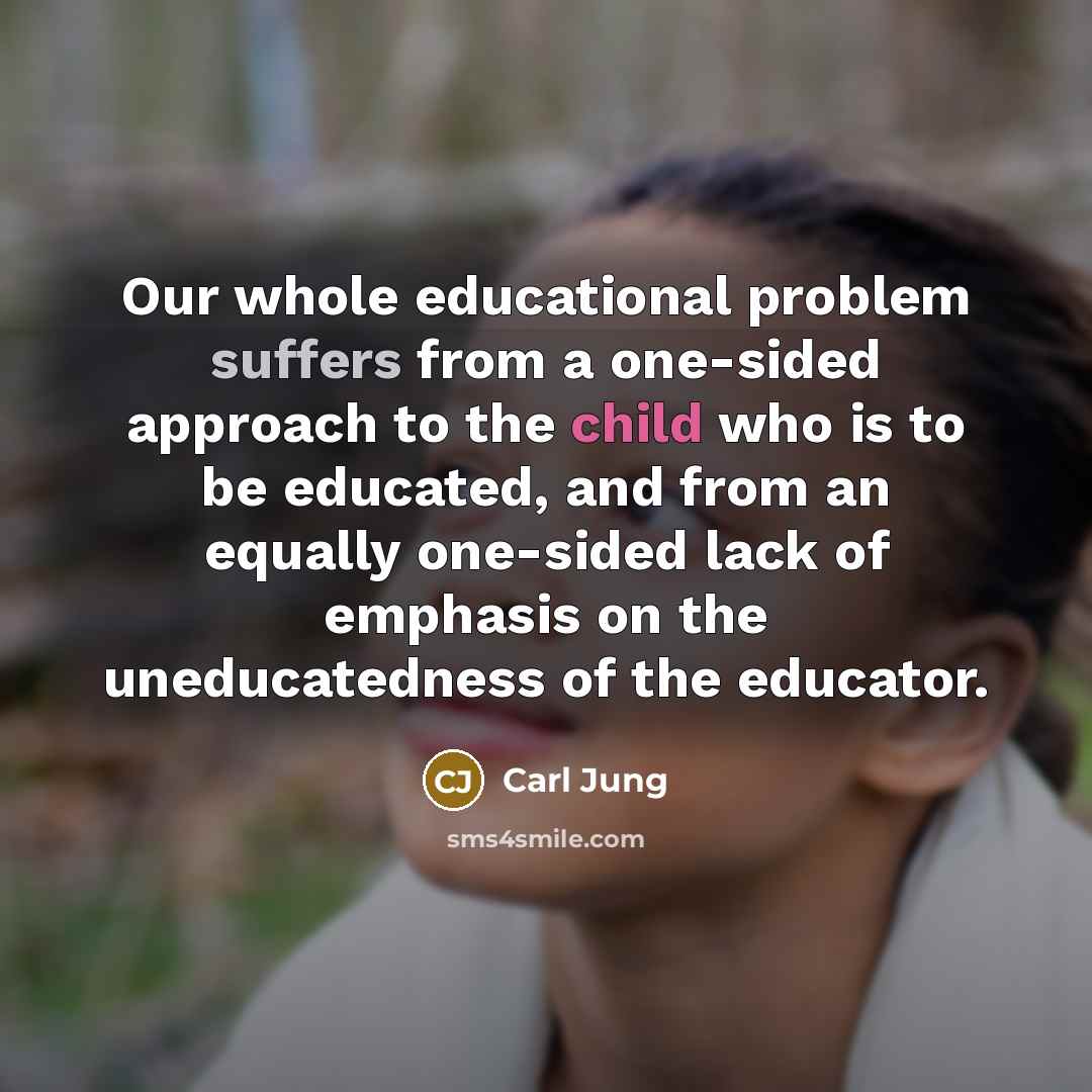 “Our whole educational problem suffers from a one-sided approach to the child who is to be educated, and from an equally one-sided lack of emphasis on the uneducatedness of the educator.” quote by Carl Jung