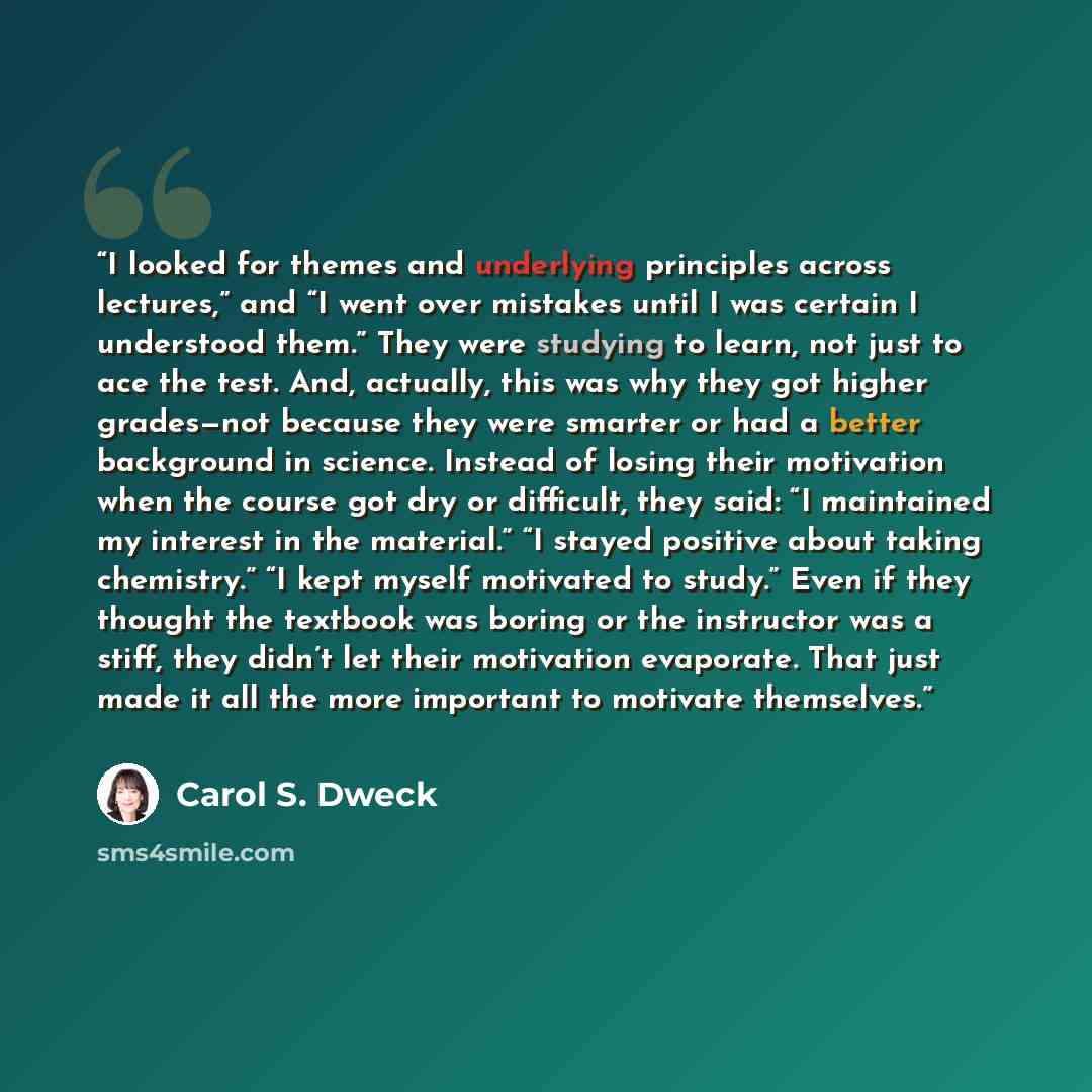 “I looked for themes and underlying principles across lectures,” and “I went over mistakes until I was certain I understood them.” They were studying to learn, not just to ace the test. And, actually, this was why they got higher grades—not because they were smarter or had a better background in…” quote by Carol S. Dweck
