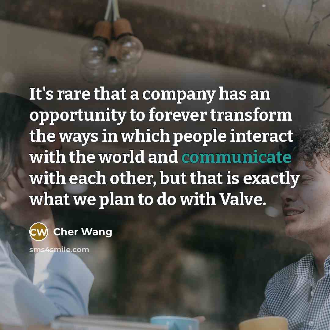 “It's rare that a company has an opportunity to forever transform the ways in which people interact with the world and communicate with each other, but that is exactly what we plan to do with Valve.” quote by Cher Wang
