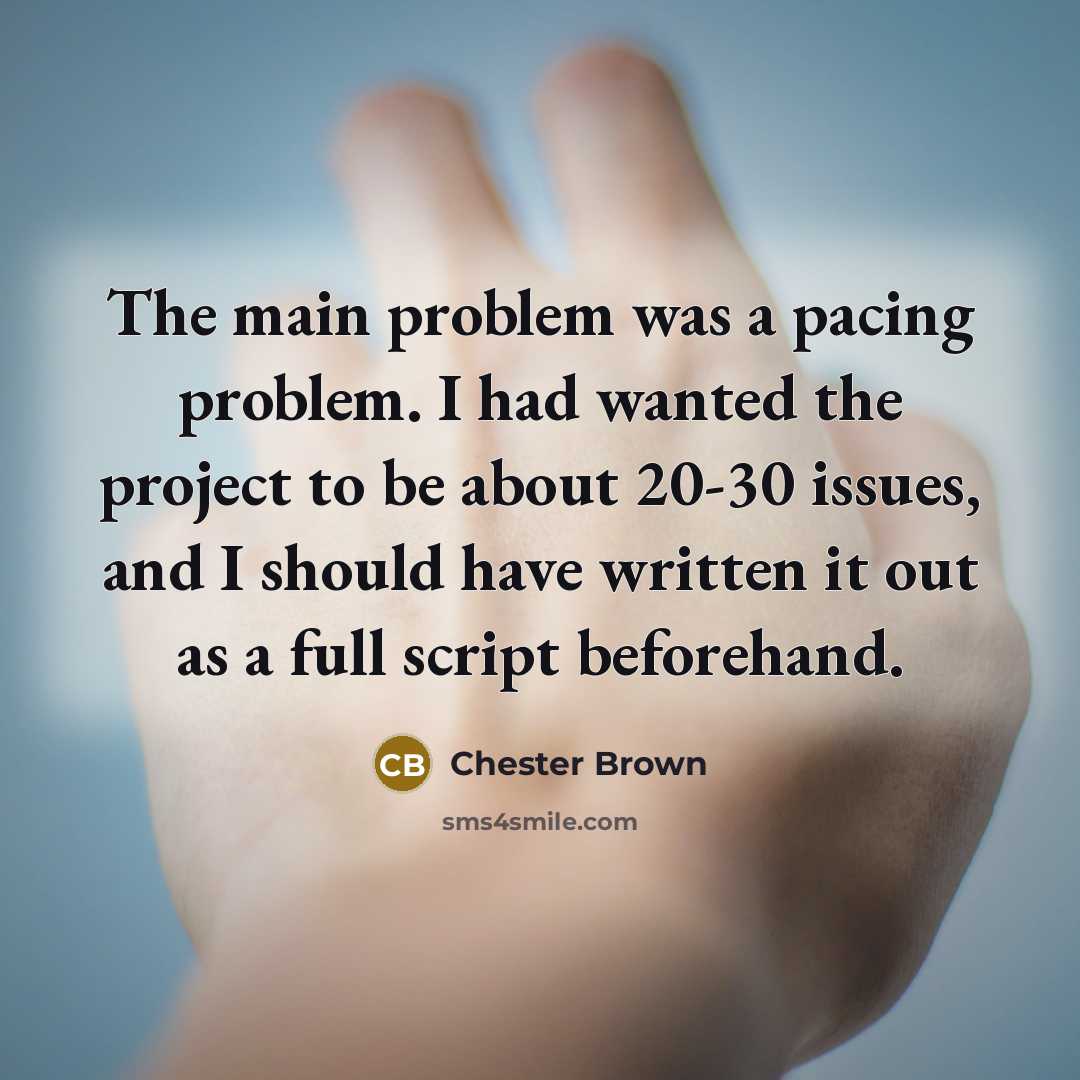“The main problem was a pacing problem. I had wanted the project to be about 20-30 issues, and I should have written it out as a full script beforehand.” quote by Chester Brown