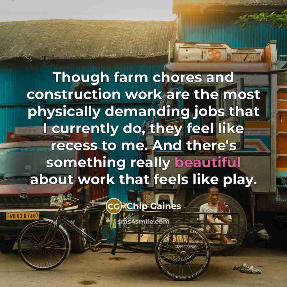 “Though farm chores and construction work are the most physically demanding jobs that I currently do, they feel like recess to me. And there's something really beautiful about work that feels like play.” quote by Chip Gaines