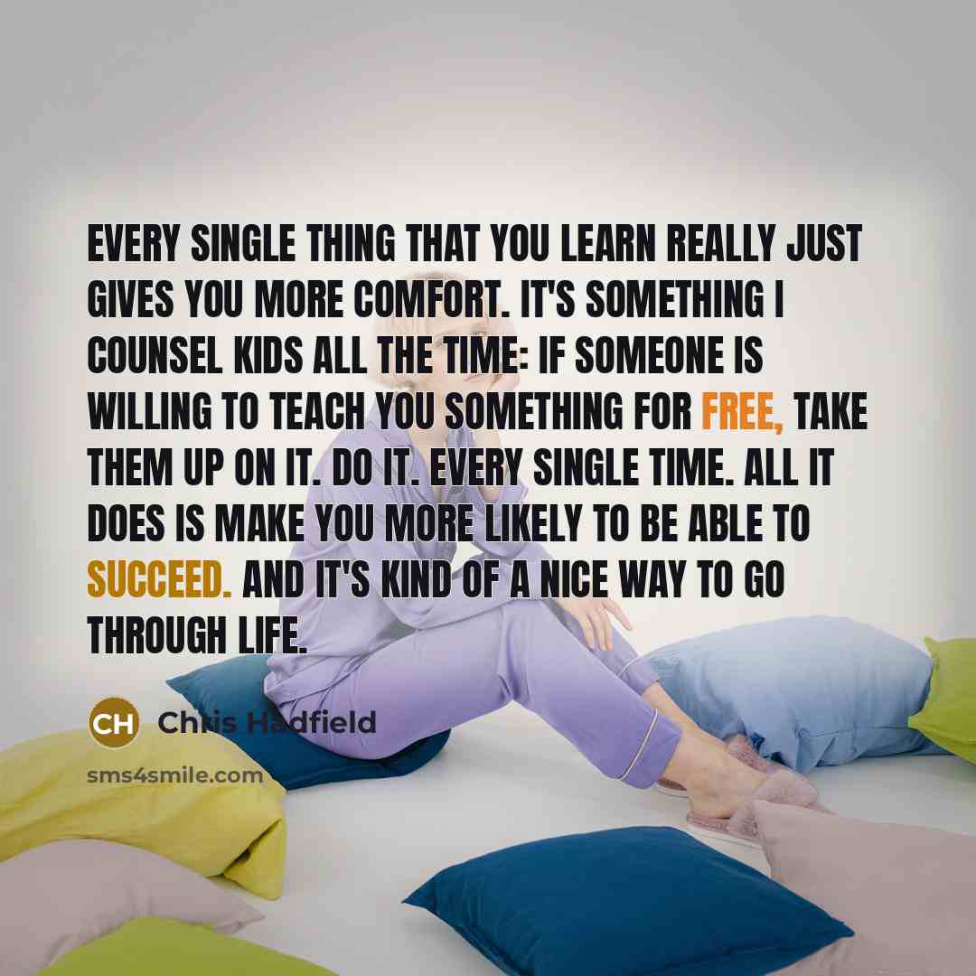 “Every single thing that you learn really just gives you more comfort. It's something I counsel kids all the time: if someone is willing to teach you something for free, take them up on it. Do it. Every single time. All it does is make you more likely to be able to succeed. And it's kind of a nice…” quote by Chris Hadfield