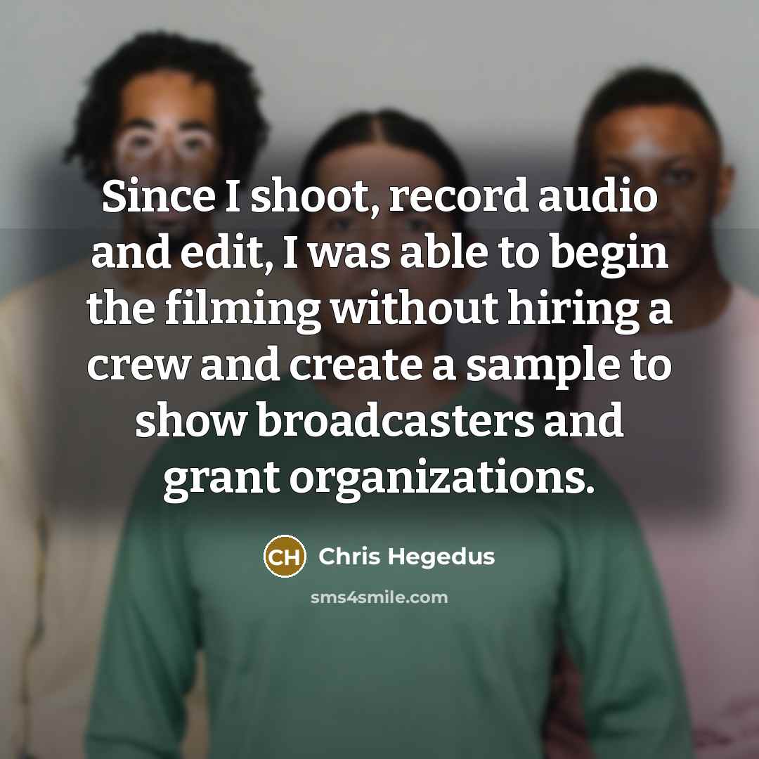 “Since I shoot, record audio and edit, I was able to begin the filming without hiring a crew and create a sample to show broadcasters and grant organizations.” quote by Chris Hegedus