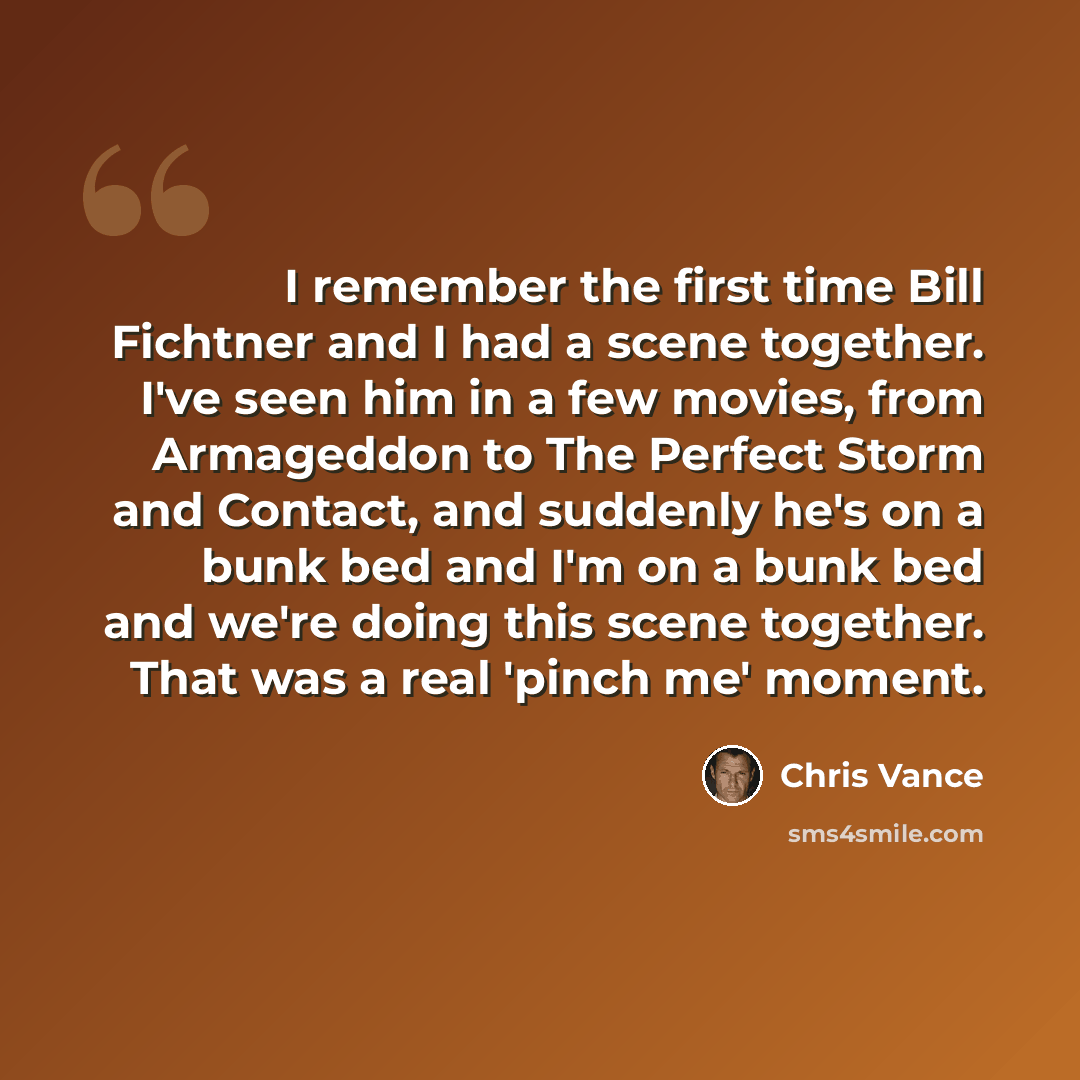 “I remember the first time Bill Fichtner and I had a scene together. I've seen him in a few movies, from Armageddon to The Perfect Storm and Contact, and suddenly he's on a bunk bed and I'm on a bunk bed and we're doing this scene together. That was a real 'pinch me' moment.” quote by Chris Vance