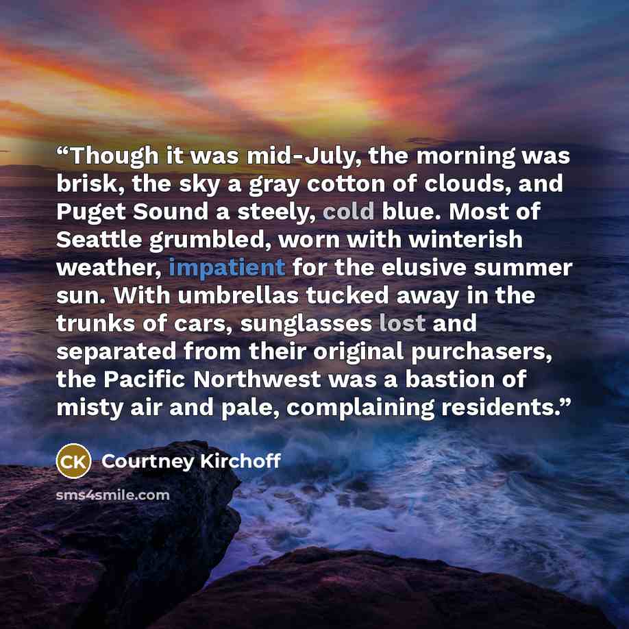 “Though it was mid-July, the morning was brisk, the sky a gray cotton of clouds, and Puget Sound a steely, cold blue. Most of Seattle grumbled, worn with winterish weather, impatient for the elusive summer sun. With umbrellas tucked away in the trunks of cars, sunglasses lost and separated from…” quote by Courtney Kirchoff