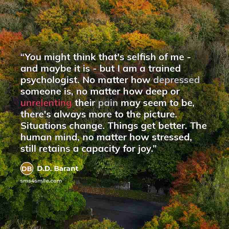 “You might think that's selfish of me - and maybe it is - but I am a trained psychologist. No matter how depressed someone is, no matter how deep or unrelenting their pain may seem to be, there's always more to the picture. Situations change. Things get better. The human mind, no matter how…” quote by D.D. Barant