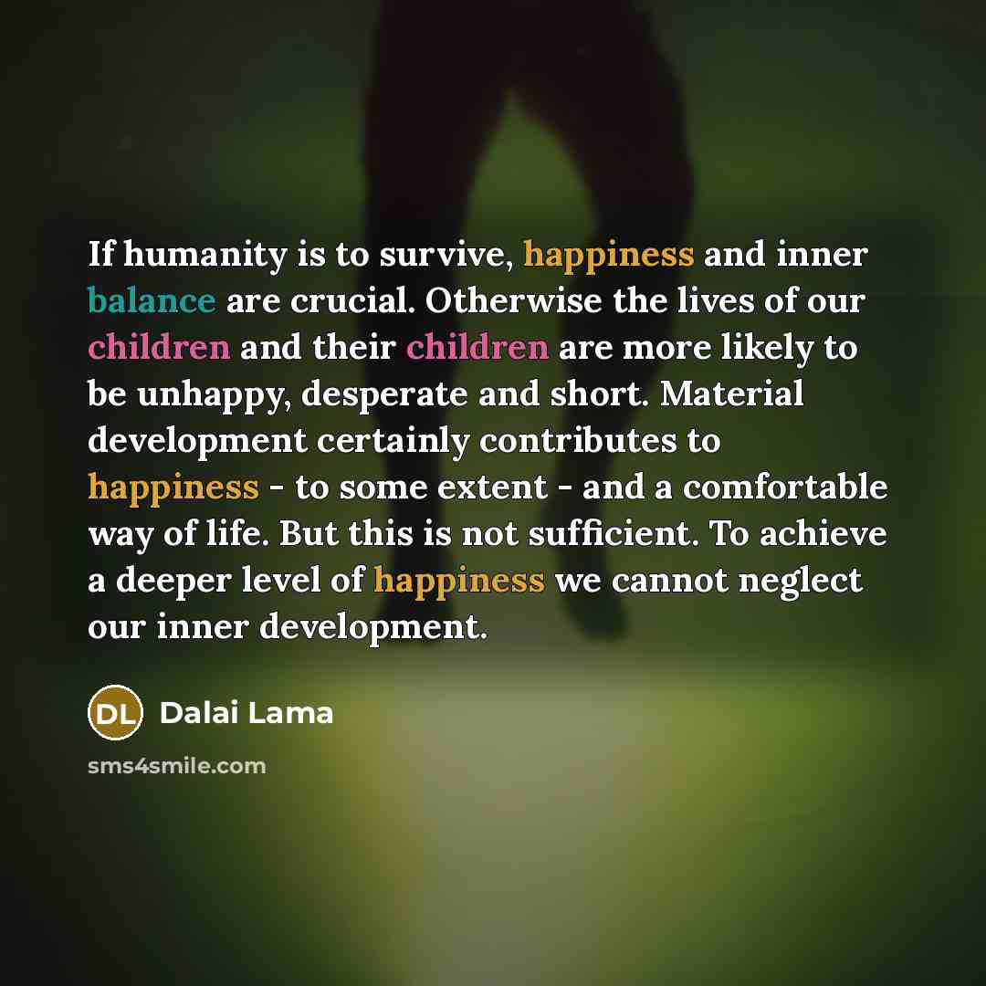 “If humanity is to survive, happiness and inner balance are crucial. Otherwise the lives of our children and their children are more likely to be unhappy, desperate and short. Material development certainly contributes to happiness - to some extent - and a comfortable way of life. But this is not…” quote by Dalai Lama