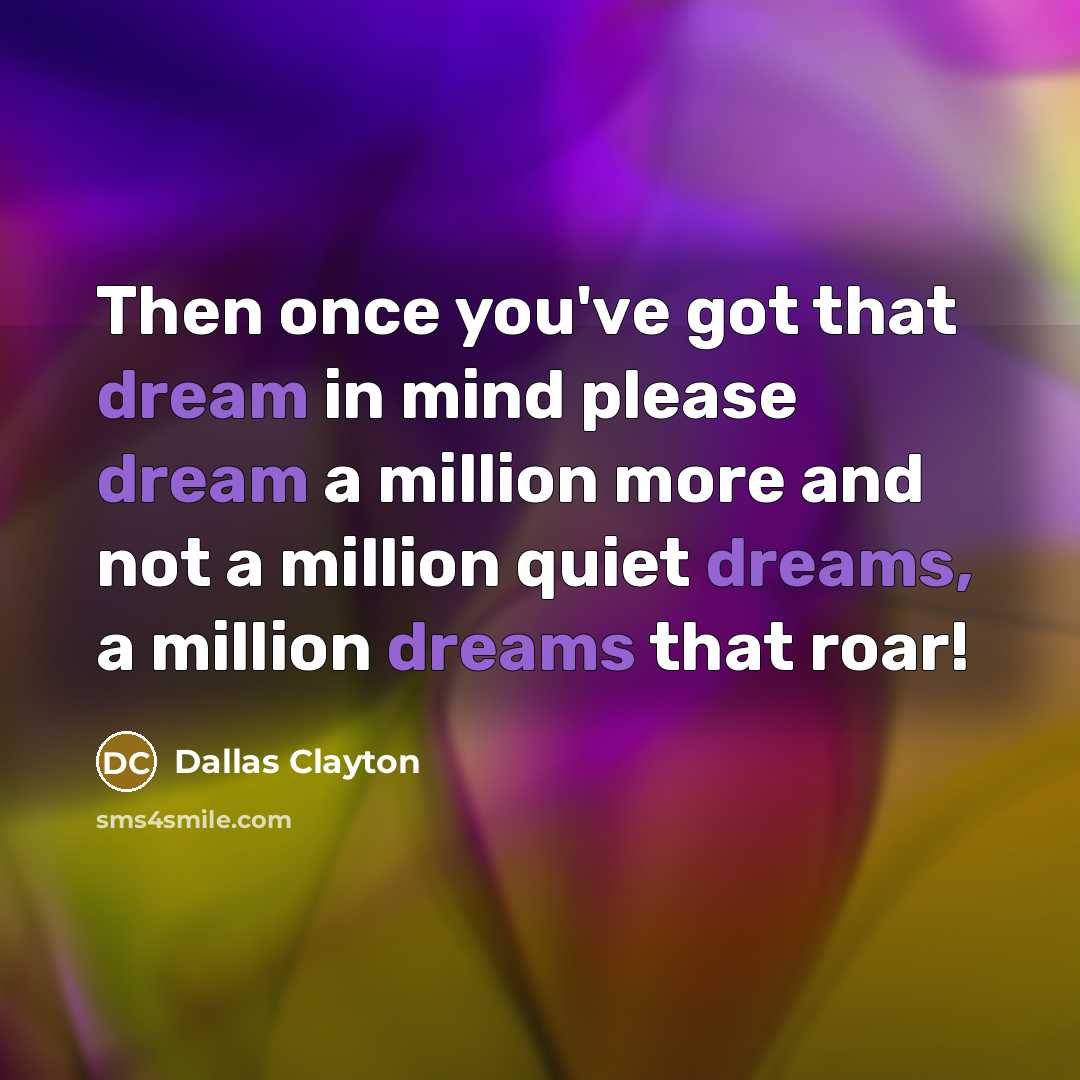 “Then once you've got that dream in mind please dream a million more and not a million quiet dreams, a million dreams that roar!” quote by Dallas Clayton