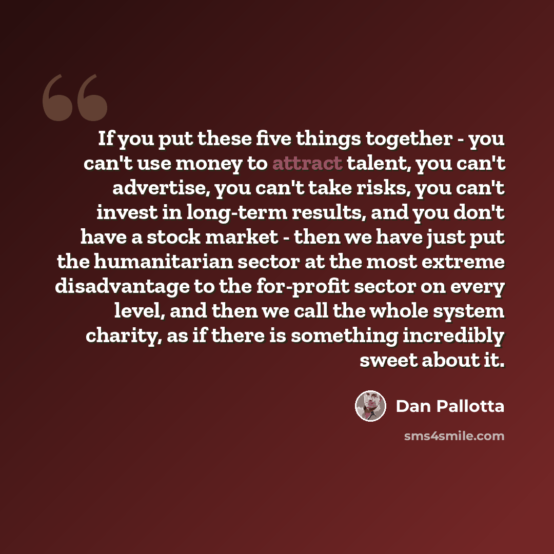 “If you put these five things together - you can't use money to attract talent, you can't advertise, you can't take risks, you can't invest in long-term results, and you don't have a stock market - then we have just put the humanitarian sector at the most extreme disadvantage to the for-profit…” quote by Dan Pallotta