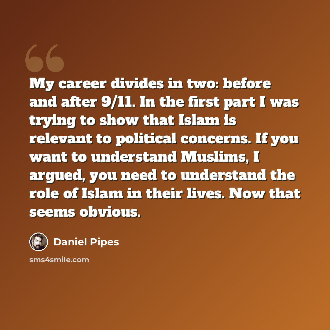 “My career divides in two: before and after 9/11. In the first part I was trying to show that Islam is relevant to political concerns. If you want to understand Muslims, I argued, you need to understand the role of Islam in their lives. Now that seems obvious.” quote by Daniel Pipes