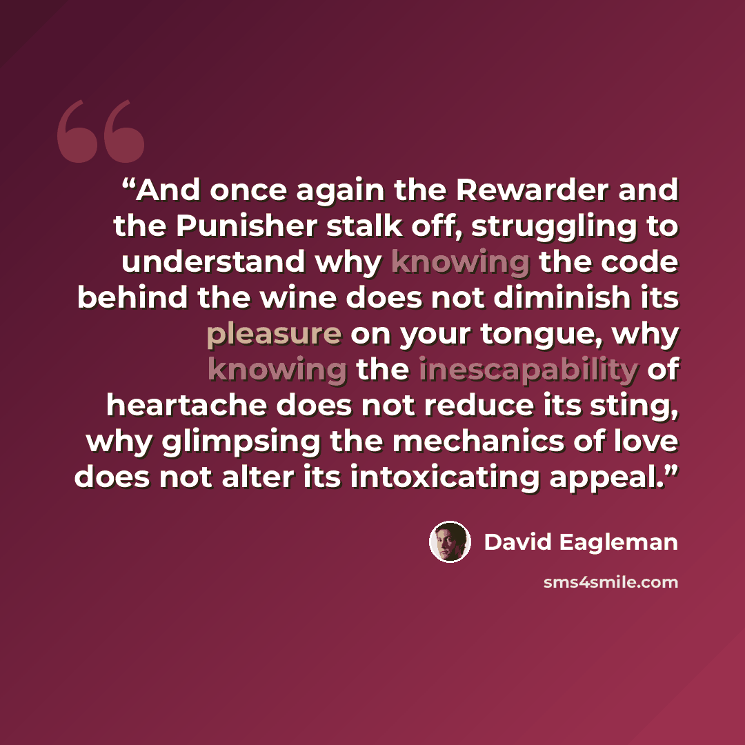 “And once again the Rewarder and the Punisher stalk off, struggling to understand why knowing the code behind the wine does not diminish its pleasure on your tongue, why knowing the inescapability of heartache does not reduce its sting, why glimpsing the mechanics of love does not alter its…” quote by David Eagleman