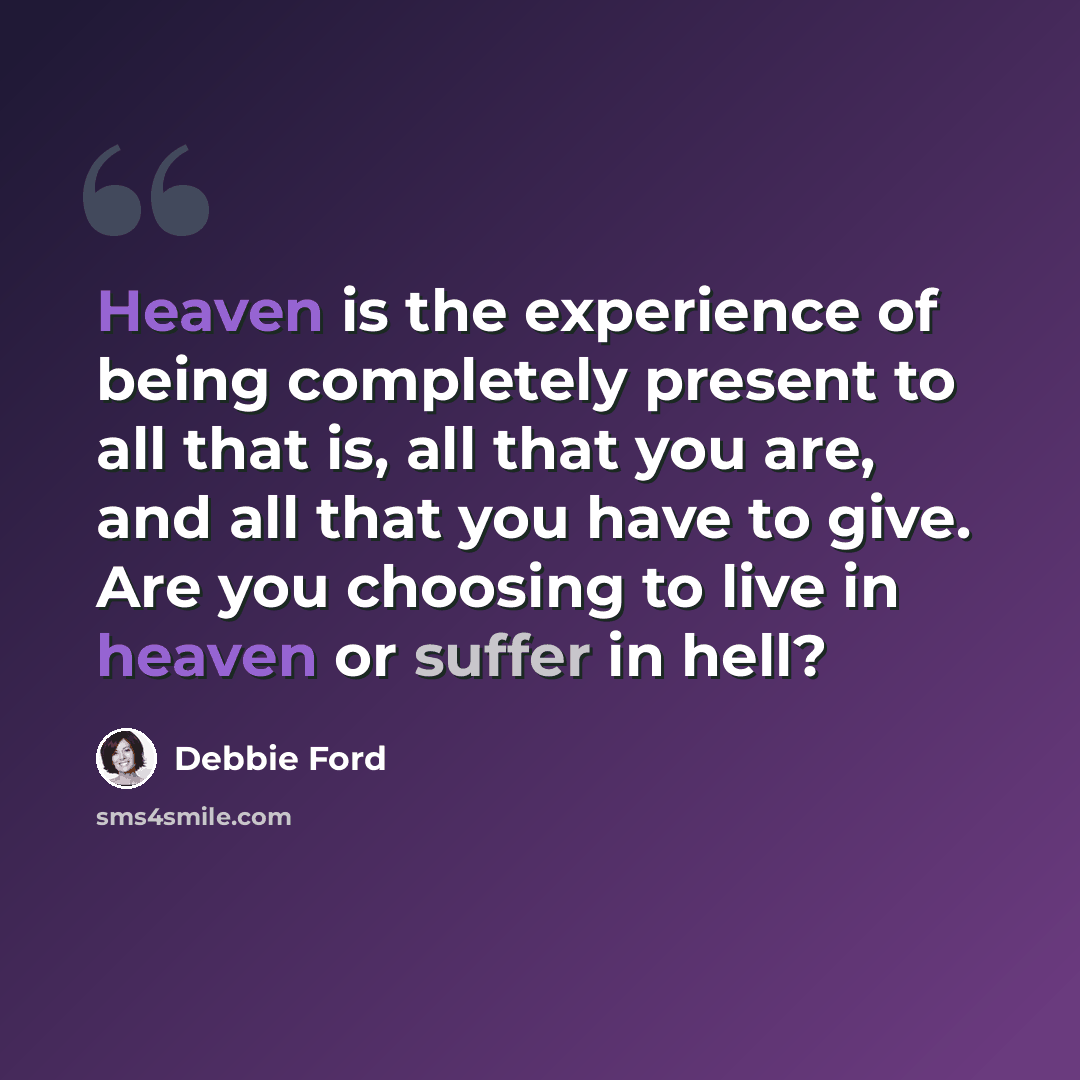 “Heaven is the experience of being completely present to all that is, all that you are, and all that you have to give. Are you choosing to live in heaven or suffer in hell?” quote by Debbie Ford