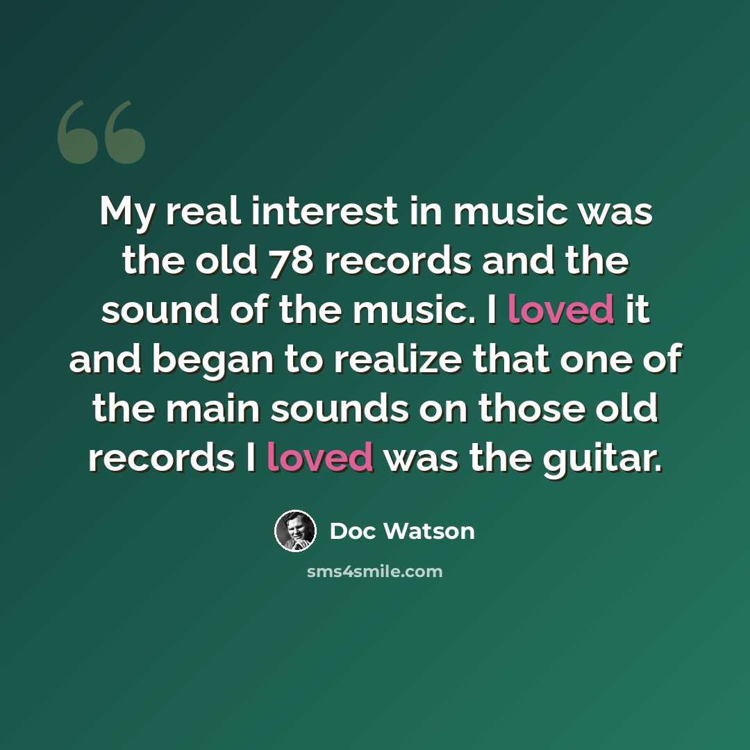 “My real interest in music was the old 78 records and the sound of the music. I loved it and began to realize that one of the main sounds on those old records I loved was the guitar.” quote by Doc Watson