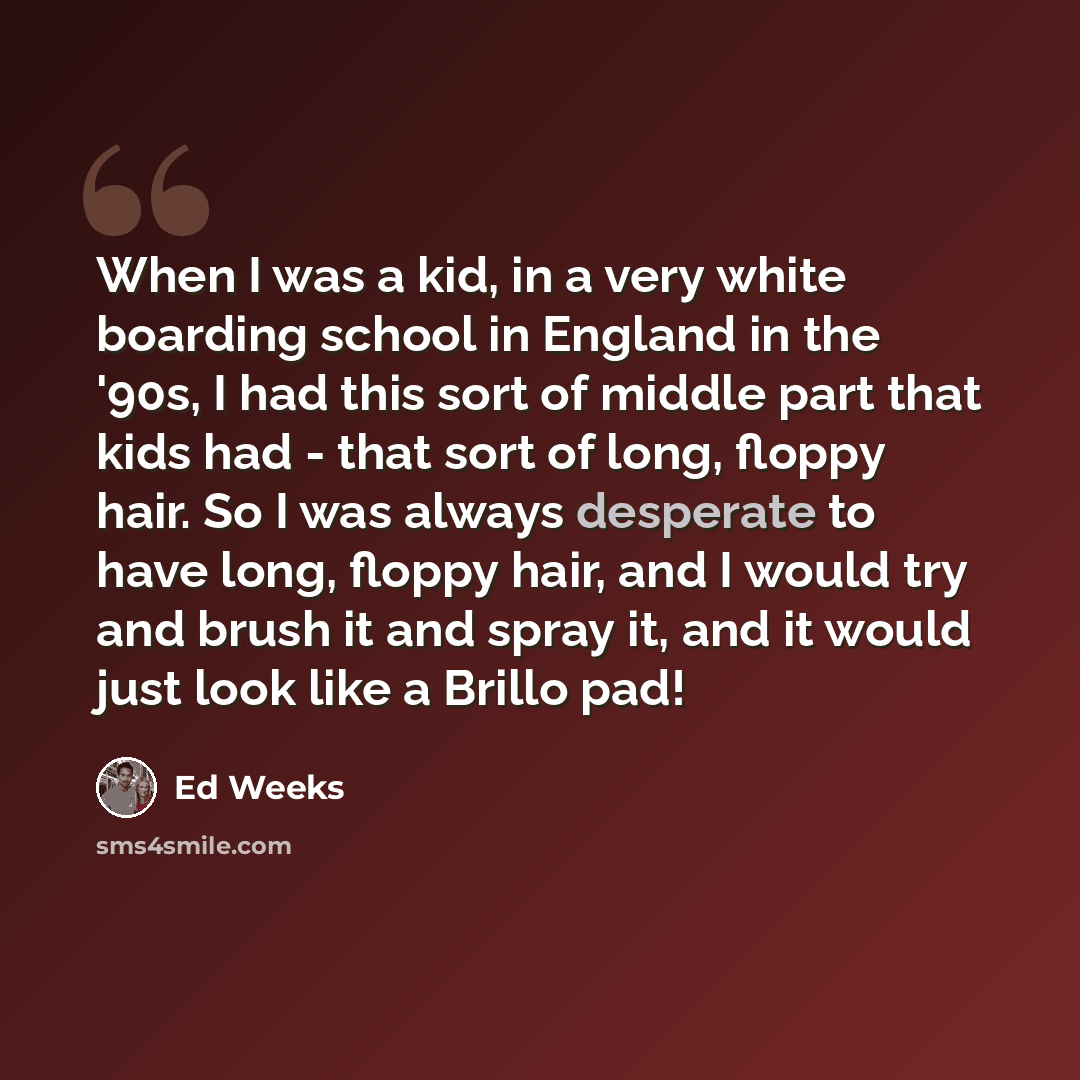 “When I was a kid, in a very white boarding school in England in the '90s, I had this sort of middle part that kids had - that sort of long, floppy hair. So I was always desperate to have long, floppy hair, and I would try and brush it and spray it, and it would just look like a Brillo pad!” quote by Ed Weeks