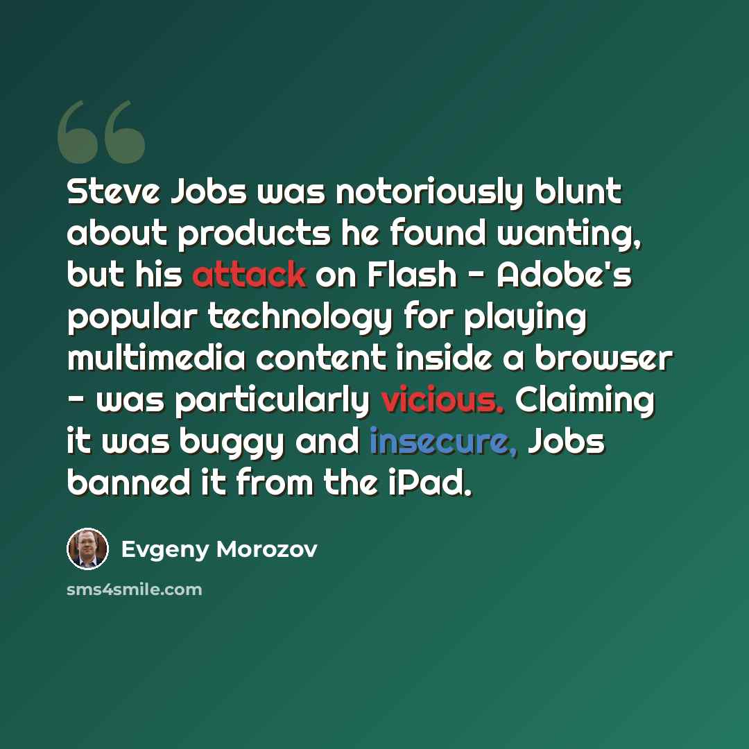 “Steve Jobs was notoriously blunt about products he found wanting, but his attack on Flash - Adobe's popular technology for playing multimedia content inside a browser - was particularly vicious. Claiming it was buggy and insecure, Jobs banned it from the iPad.” quote by Evgeny Morozov