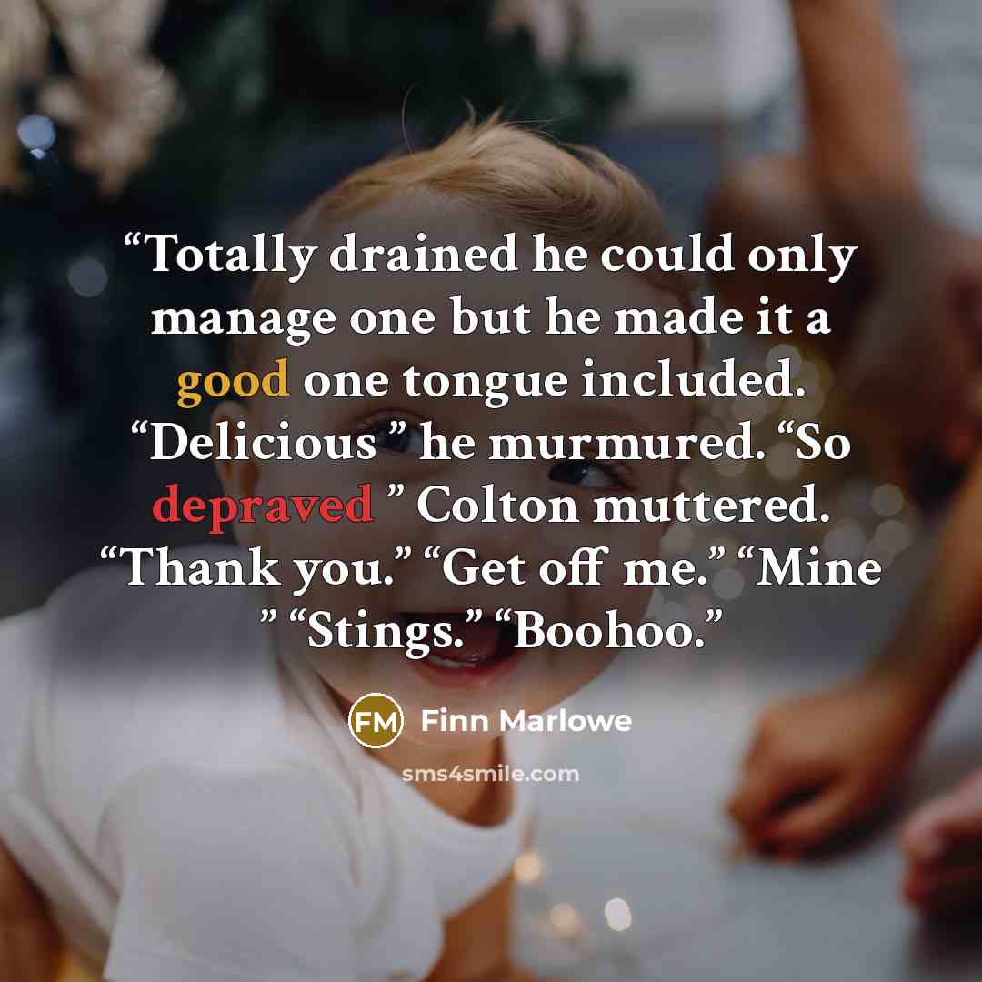“Totally drained he could only manage one but he made it a good one tongue included. “Delicious ” he murmured. “So depraved ” Colton muttered. “Thank you.” “Get off me.” “Mine ” “Stings.” “Boohoo.” quote by Finn Marlowe