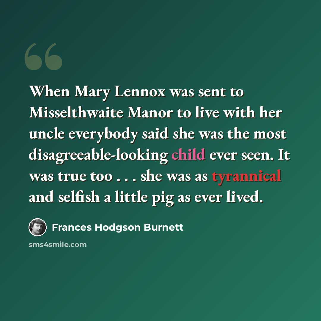 “When Mary Lennox was sent to Misselthwaite Manor to live with her uncle everybody said she was the most disagreeable-looking child ever seen. It was true too . . . she was as tyrannical and selfish a little pig as ever lived.” quote by Frances Hodgson Burnett