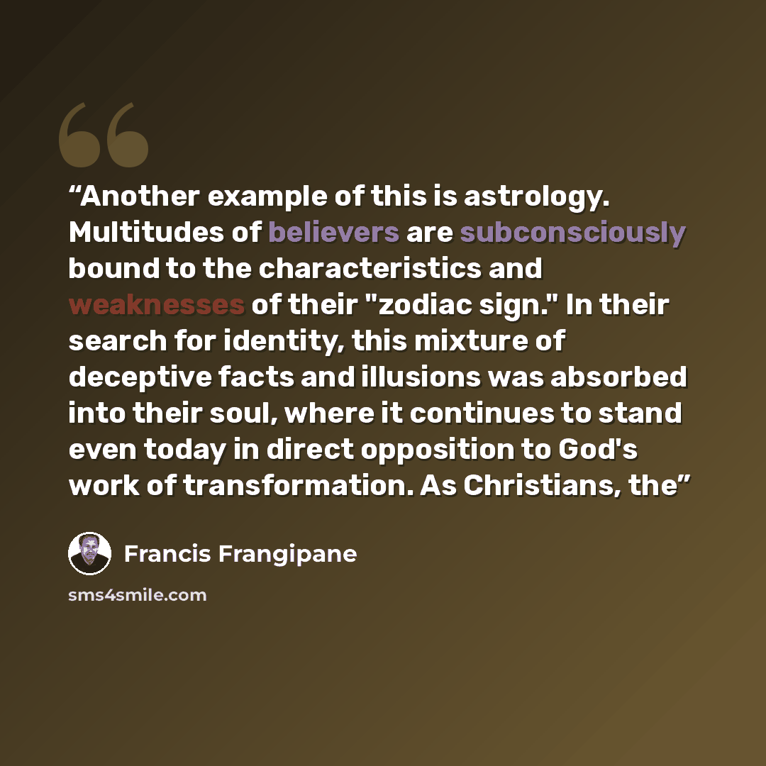 “Another example of this is astrology. Multitudes of believers are subconsciously bound to the characteristics and weaknesses of their "zodiac sign." In their search for identity, this mixture of deceptive facts and illusions was absorbed into their soul, where it continues to stand even today in…” quote by Francis Frangipane