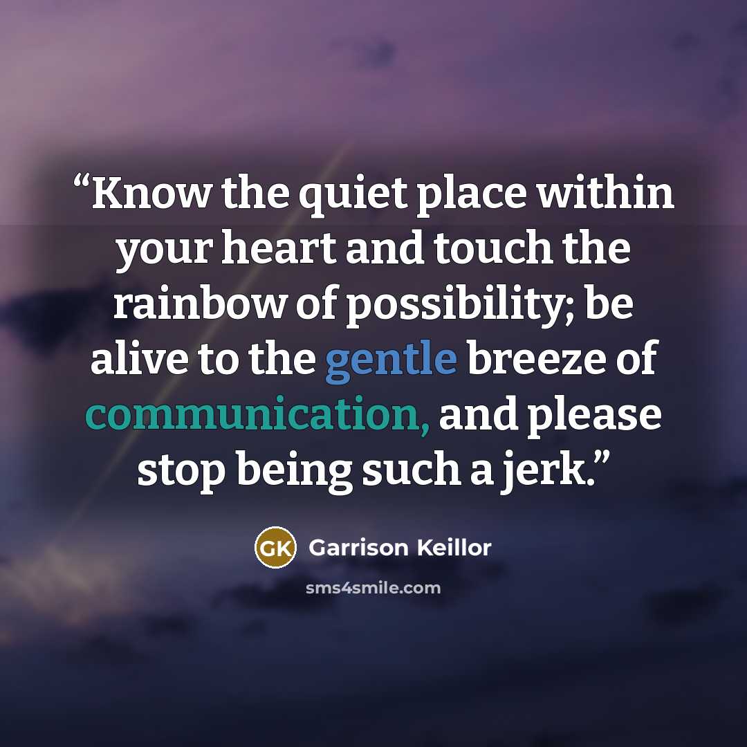 “Know the quiet place within your heart and touch the rainbow of possibility; be alive to the gentle breeze of communication, and please stop being such a jerk.” quote by Garrison Keillor