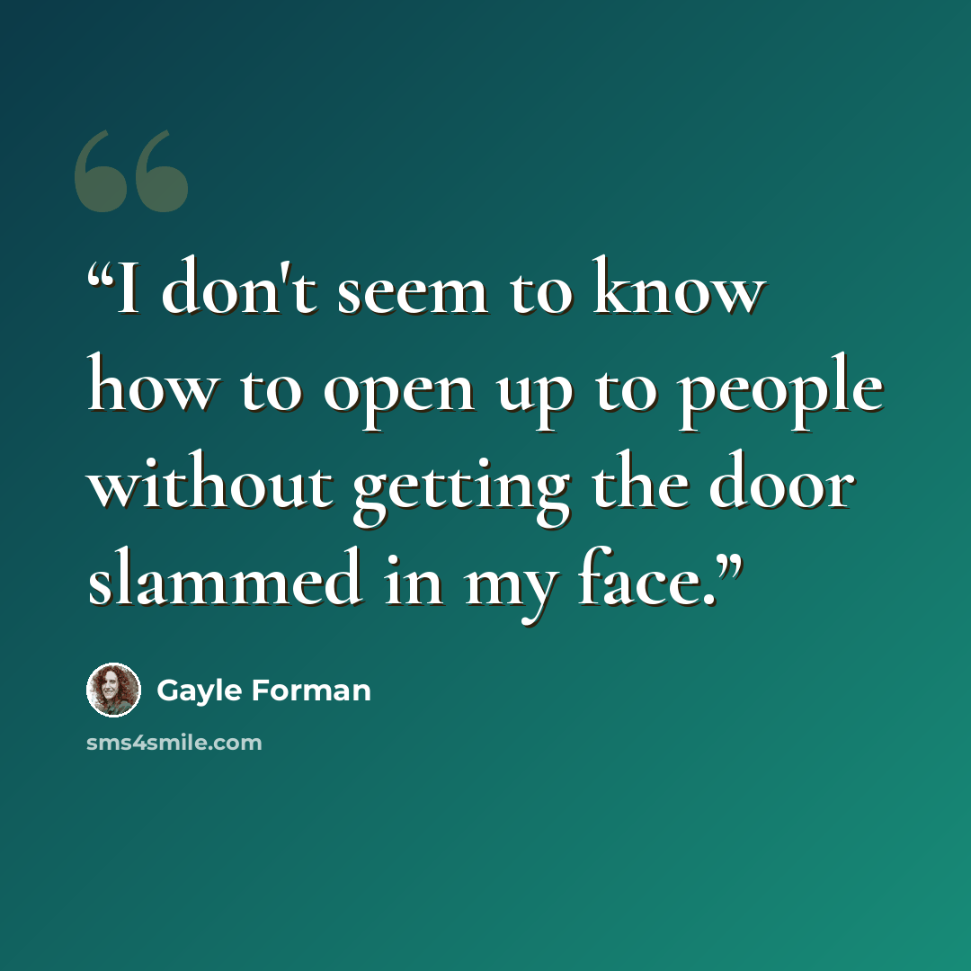 “I don't seem to know how to open up to people without getting the door slammed in my face.” quote by Gayle Forman