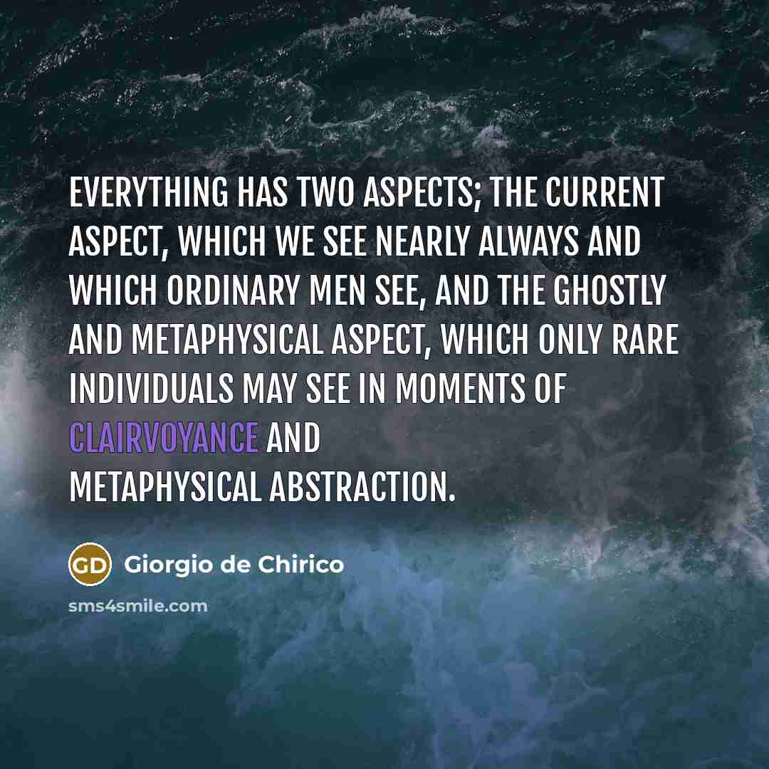 “Everything has two aspects; the current aspect, which we see nearly always and which ordinary men see, and the ghostly and metaphysical aspect, which only rare individuals may see in moments of clairvoyance and metaphysical abstraction.” quote by Giorgio de Chirico