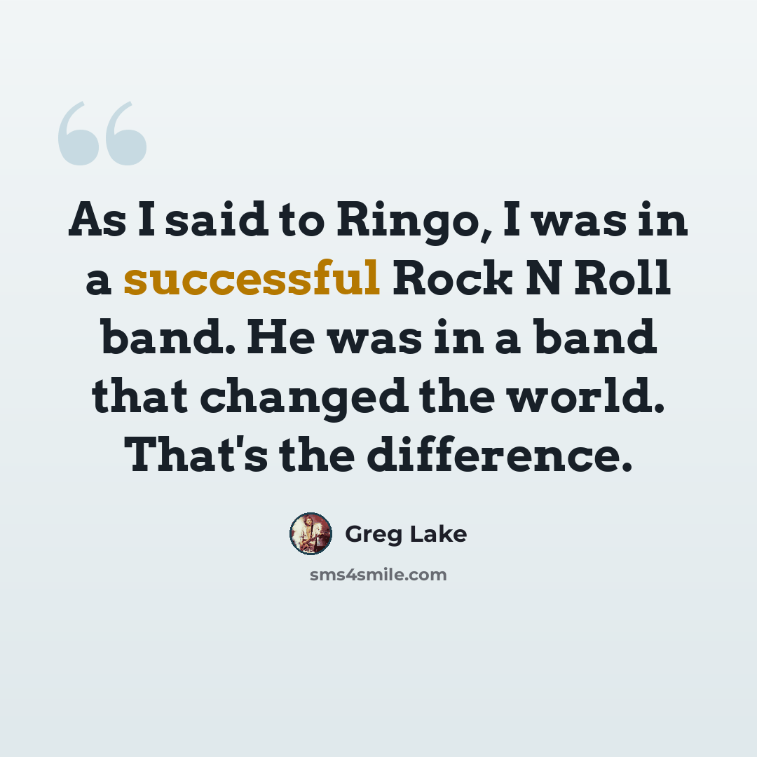 “As I said to Ringo, I was in a successful Rock N Roll band. He was in a band that changed the world. That's the difference.” quote by Greg Lake